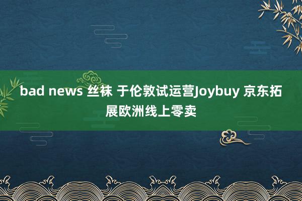 bad news 丝袜 于伦敦试运营Joybuy 京东拓展欧洲线上零卖