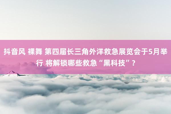 抖音风 裸舞 第四届长三角外洋救急展览会于5月举行 将解锁哪些救急“黑科技”？