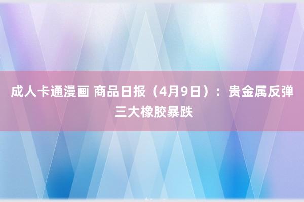 成人卡通漫画 商品日报（4月9日）：贵金属反弹 三大橡胶暴跌